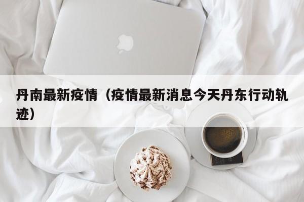 丹南最新疫情（疫情最新消息今天丹东行动轨迹）