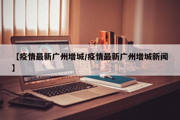 【疫情最新广州增城/疫情最新广州增城新闻】