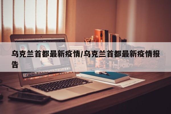 乌克兰首都最新疫情/乌克兰首都最新疫情报告
