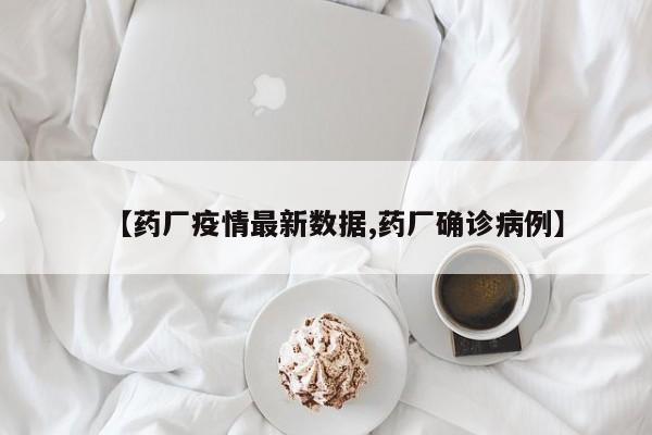 【药厂疫情最新数据,药厂确诊病例】