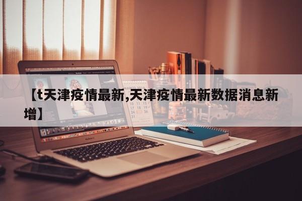 【t天津疫情最新,天津疫情最新数据消息新增】