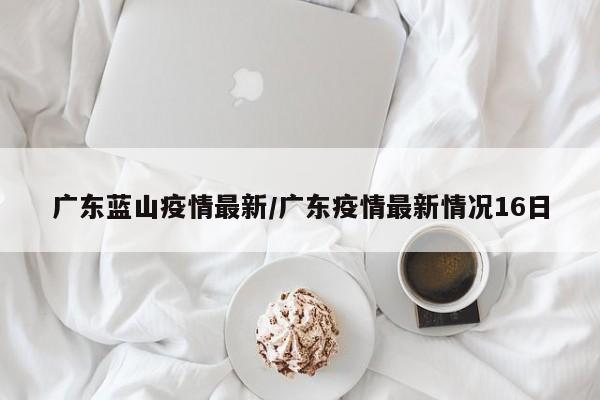 广东蓝山疫情最新/广东疫情最新情况16日
