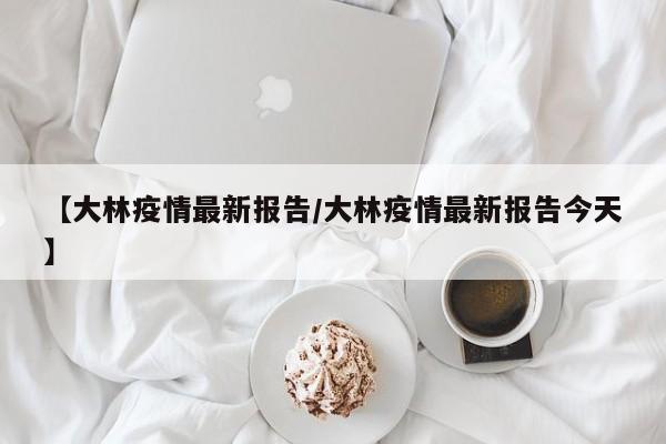 【大林疫情最新报告/大林疫情最新报告今天】