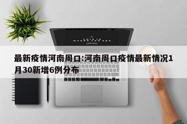 最新疫情河南周口:河南周口疫情最新情况1月30新增6例分布