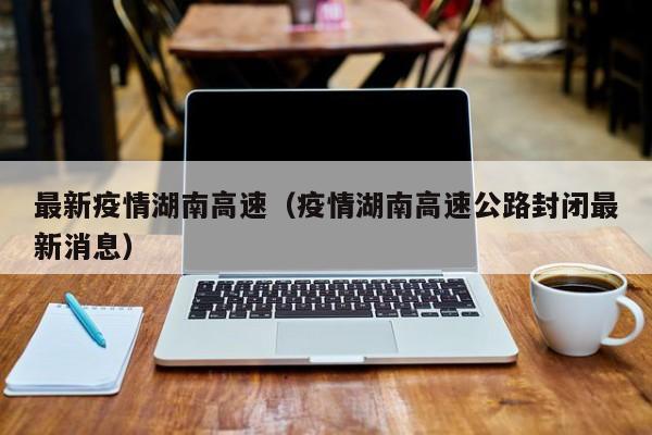 最新疫情湖南高速（疫情湖南高速公路封闭最新消息）
