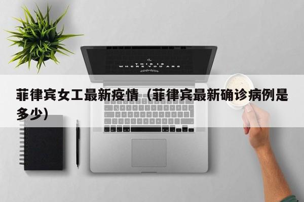 菲律宾女工最新疫情（菲律宾最新确诊病例是多少）