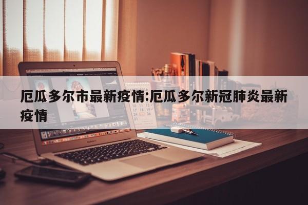 厄瓜多尔市最新疫情:厄瓜多尔新冠肺炎最新疫情
