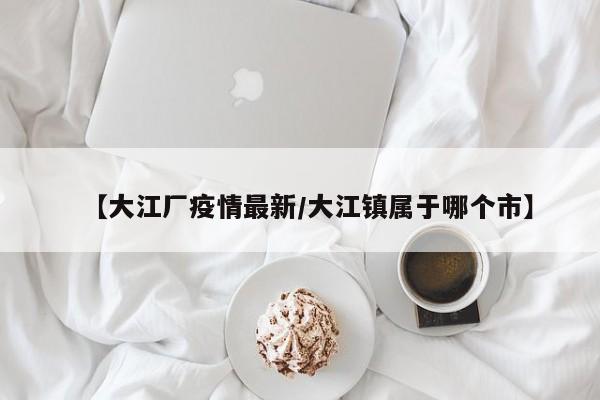【大江厂疫情最新/大江镇属于哪个市】