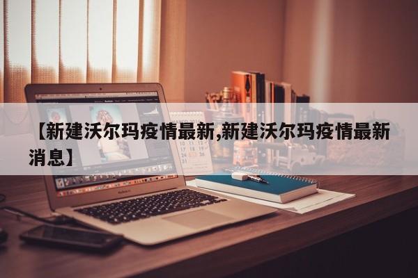 【新建沃尔玛疫情最新,新建沃尔玛疫情最新消息】