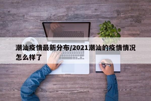 潮汕疫情最新分布/2021潮汕的疫情情况怎么样了