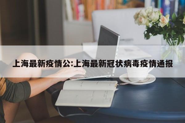 上海最新疫情公:上海最新冠状病毒疫情通报