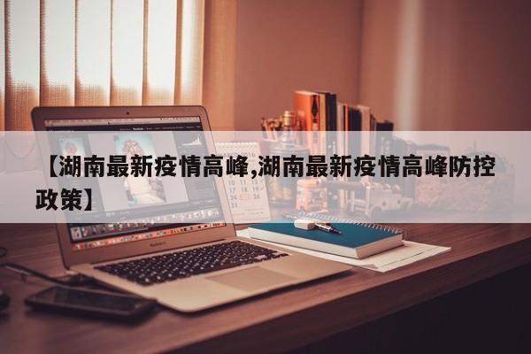 【湖南最新疫情高峰,湖南最新疫情高峰防控政策】