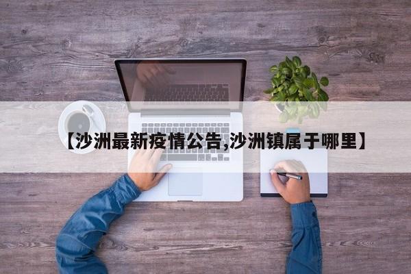 【沙洲最新疫情公告,沙洲镇属于哪里】