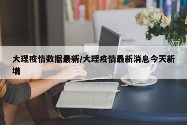 大理疫情数据最新/大理疫情最新消息今天新增