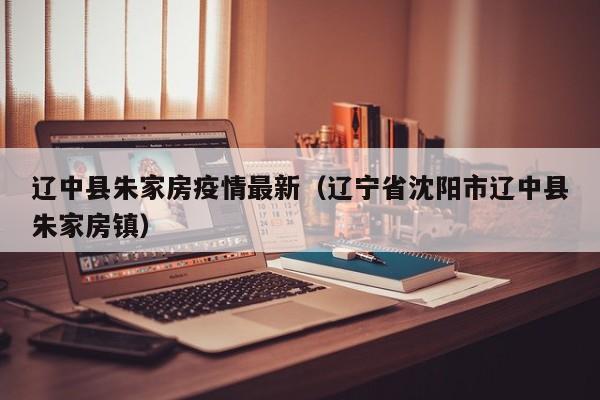 辽中县朱家房疫情最新（辽宁省沈阳市辽中县朱家房镇）