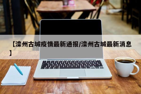 【滦州古城疫情最新通报/滦州古城最新消息】