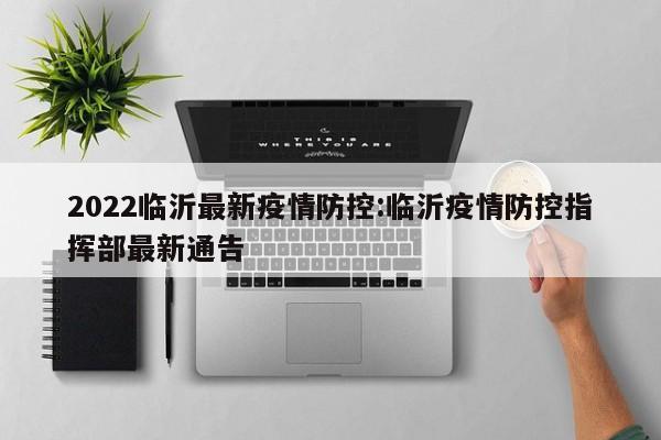 2022临沂最新疫情防控:临沂疫情防控指挥部最新通告