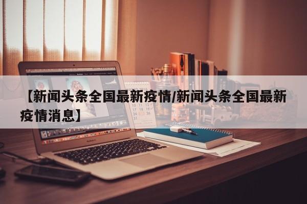 【新闻头条全国最新疫情/新闻头条全国最新疫情消息】