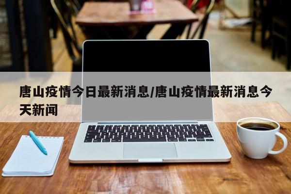 唐山疫情今日最新消息/唐山疫情最新消息今天新闻