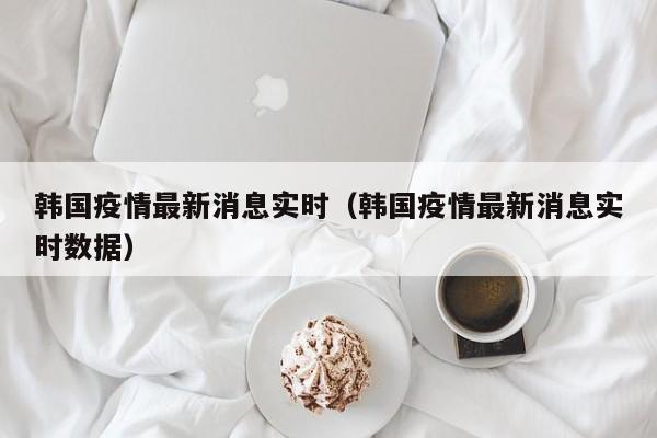 韩国疫情最新消息实时（韩国疫情最新消息实时数据）