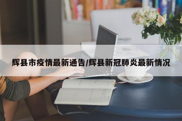 辉县市疫情最新通告/辉县新冠肺炎最新情况