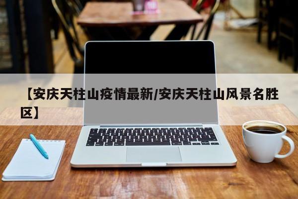 【安庆天柱山疫情最新/安庆天柱山风景名胜区】