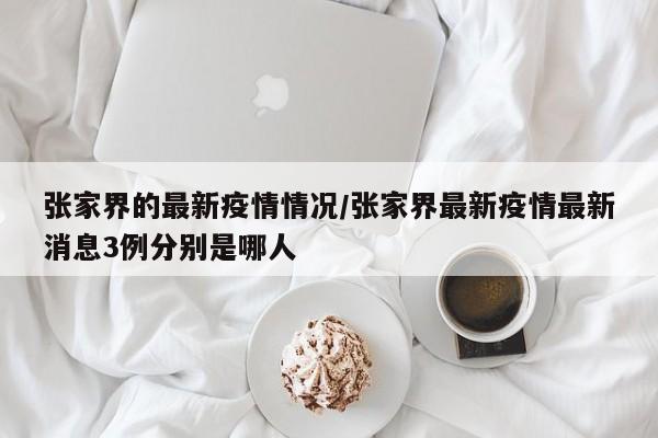 张家界的最新疫情情况/张家界最新疫情最新消息3例分别是哪人