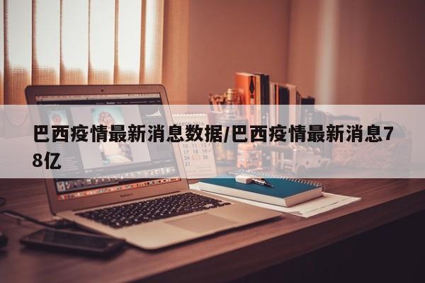 巴西疫情最新消息数据/巴西疫情最新消息78亿