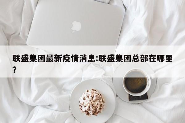 联盛集团最新疫情消息:联盛集团总部在哪里?