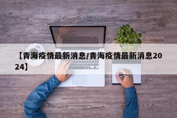 【青海疫情最新消息/青海疫情最新消息2024】