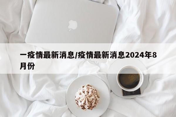 一疫情最新消息/疫情最新消息2024年8月份