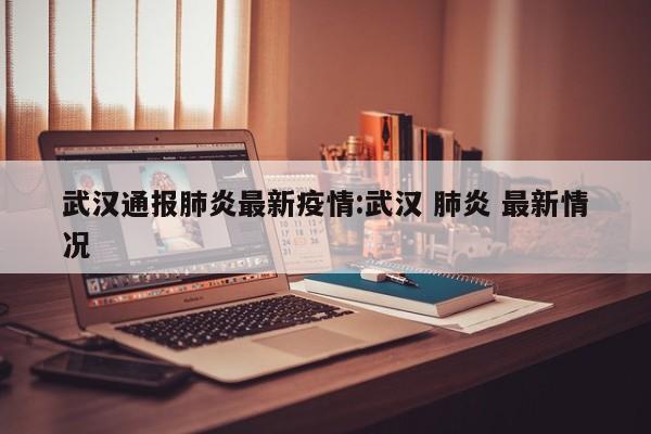 武汉通报肺炎最新疫情:武汉 肺炎 最新情况