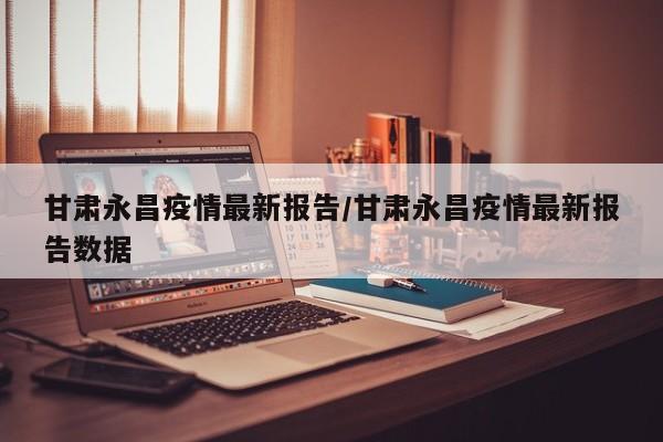 甘肃永昌疫情最新报告/甘肃永昌疫情最新报告数据
