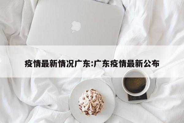 疫情最新情况广东:广东疫情最新公布
