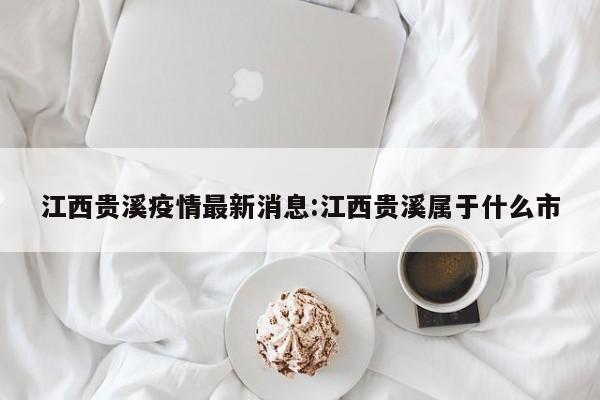 江西贵溪疫情最新消息:江西贵溪属于什么市