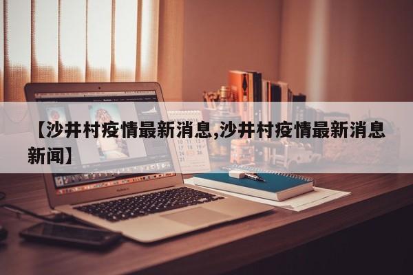 【沙井村疫情最新消息,沙井村疫情最新消息新闻】
