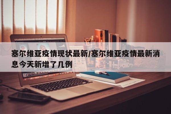 塞尔维亚疫情现状最新/塞尔维亚疫情最新消息今天新增了几例