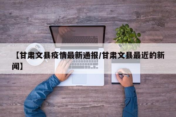 【甘肃文县疫情最新通报/甘肃文县最近的新闻】