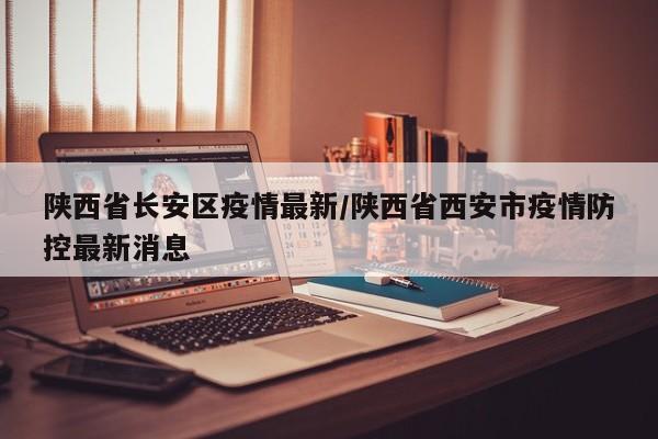 陕西省长安区疫情最新/陕西省西安市疫情防控最新消息