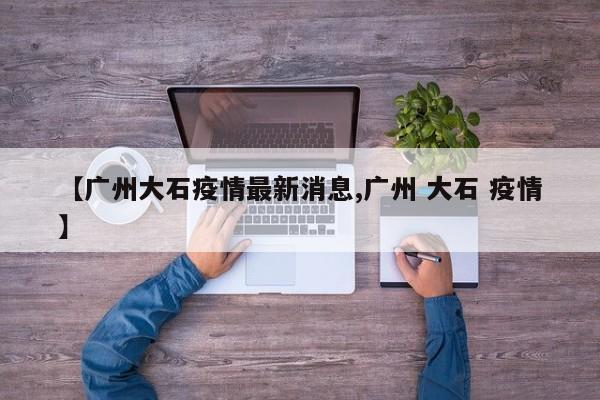【广州大石疫情最新消息,广州 大石 疫情】
