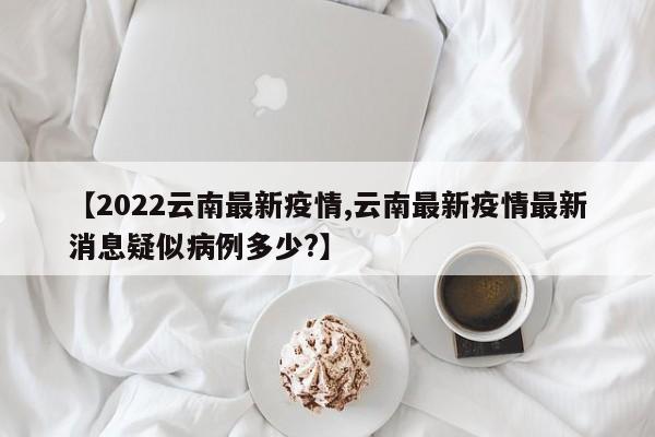 【2022云南最新疫情,云南最新疫情最新消息疑似病例多少?】