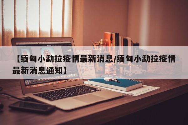 【缅甸小勐拉疫情最新消息/缅甸小勐拉疫情最新消息通知】