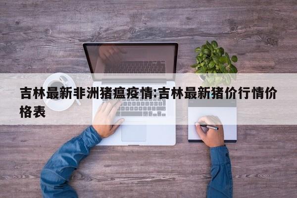 吉林最新非洲猪瘟疫情:吉林最新猪价行情价格表