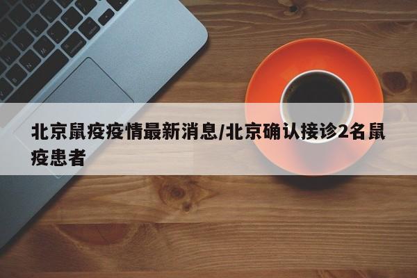 北京鼠疫疫情最新消息/北京确认接诊2名鼠疫患者